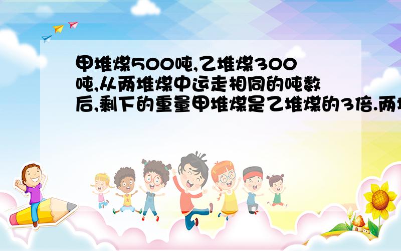 甲堆煤500吨,乙堆煤300吨,从两堆煤中运走相同的吨数后,剩下的重量甲堆煤是乙堆煤的3倍.两堆煤运走了多