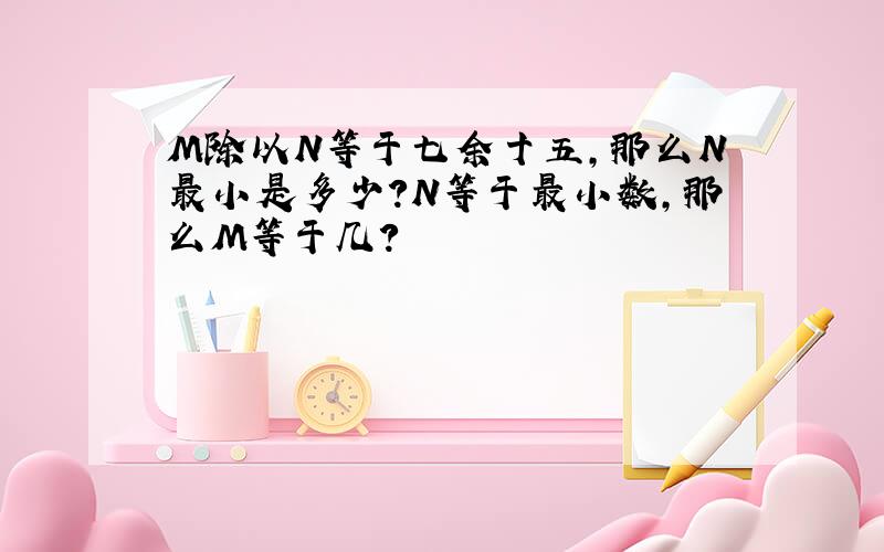 M除以N等于七余十五,那么N最小是多少?N等于最小数,那么M等于几?