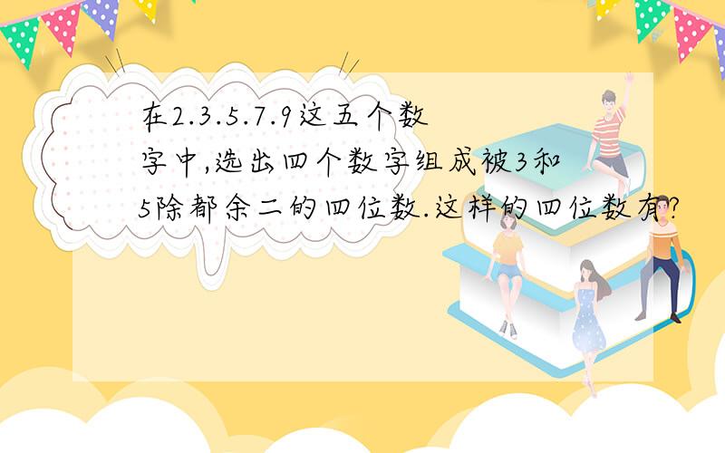 在2.3.5.7.9这五个数字中,选出四个数字组成被3和5除都余二的四位数.这样的四位数有?