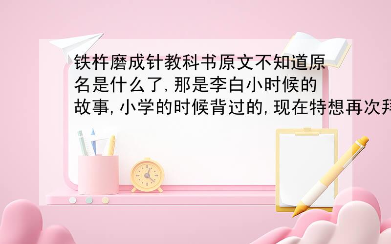 铁杵磨成针教科书原文不知道原名是什么了,那是李白小时候的故事,小学的时候背过的,现在特想再次拜读原文,是温州那边的,义务