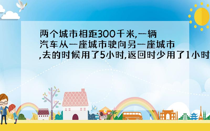 两个城市相距300千米,一辆汽车从一座城市驶向另一座城市,去的时候用了5小时,返回时少用了1小时 1.去的时候这辆汽车的