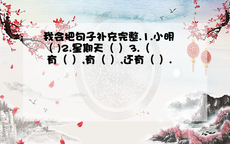 我会把句子补充完整.1.小明（ )2.星期天（ ）3.（ 有（ ）,有（ ）,还有（ ）.