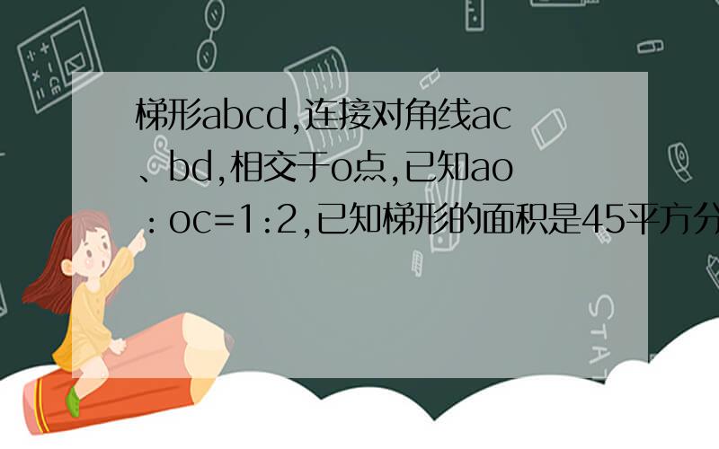 梯形abcd,连接对角线ac、bd,相交于o点,已知ao：oc=1:2,已知梯形的面积是45平方分米,三角形aod的面积