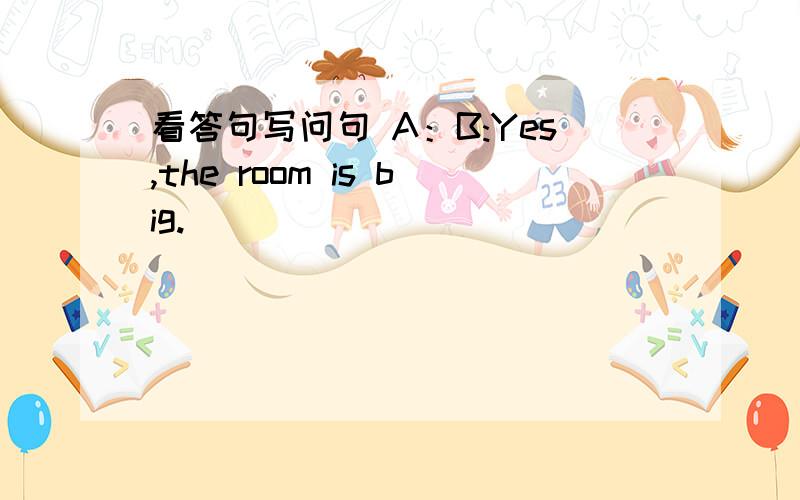 看答句写问句 A：B:Yes,the room is big.