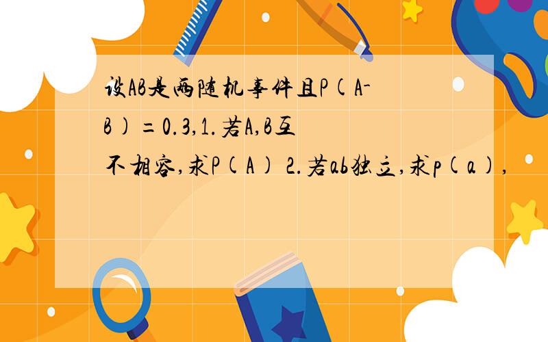 设AB是两随机事件且P(A-B)=0.3,1.若A,B互不相容,求P(A) 2.若ab独立,求p(a),