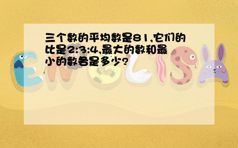 三个数的平均数是81,它们的比是2:3:4,最大的数和最小的数各是多少?