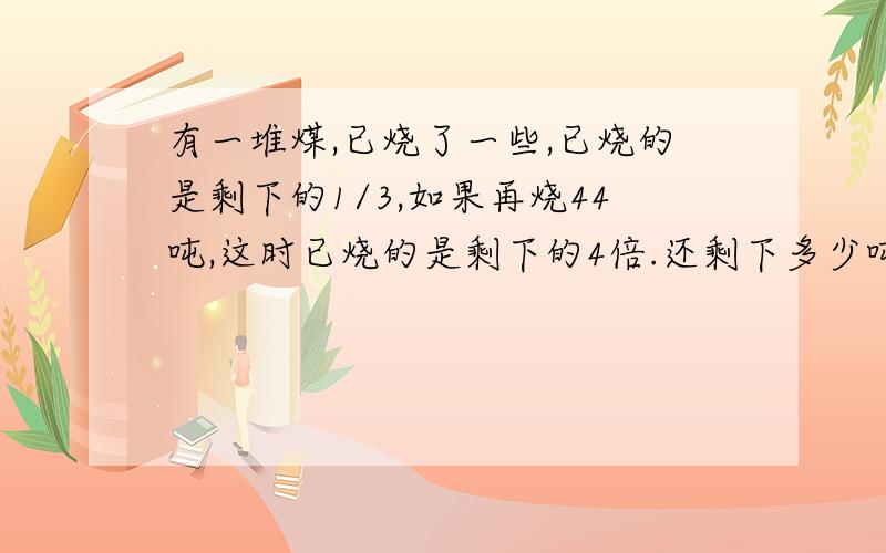 有一堆煤,已烧了一些,已烧的是剩下的1/3,如果再烧44吨,这时已烧的是剩下的4倍.还剩下多少吨煤?