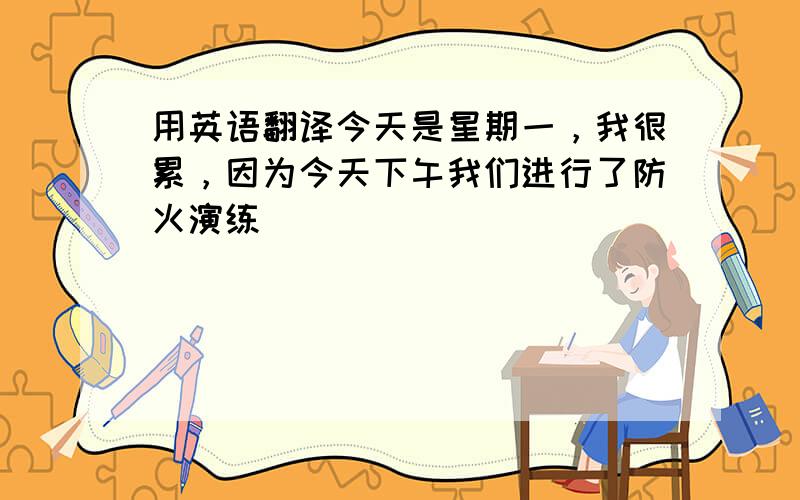 用英语翻译今天是星期一，我很累，因为今天下午我们进行了防火演练