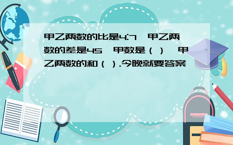 甲乙两数的比是4:7,甲乙两数的差是45,甲数是（）,甲乙两数的和（）.今晚就要答案