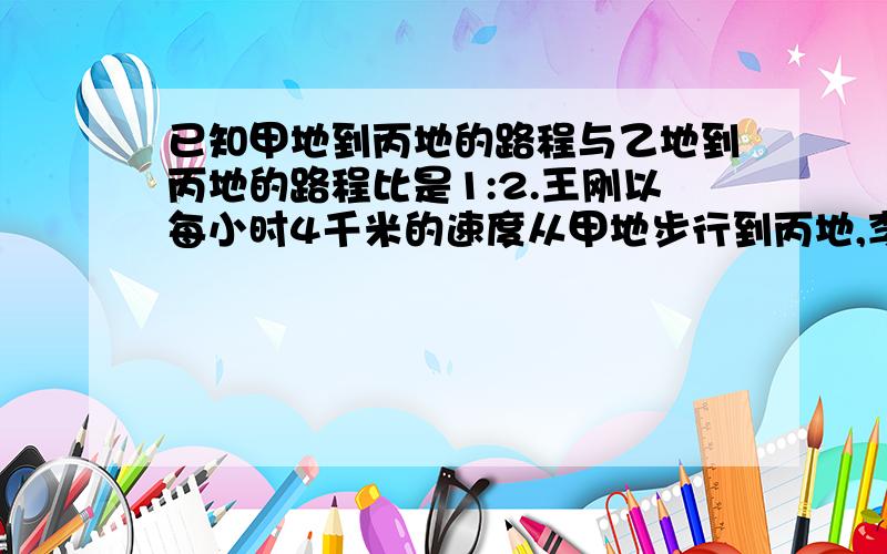 已知甲地到丙地的路程与乙地到丙地的路程比是1:2.王刚以每小时4千米的速度从甲地步行到丙地,李华同时以每