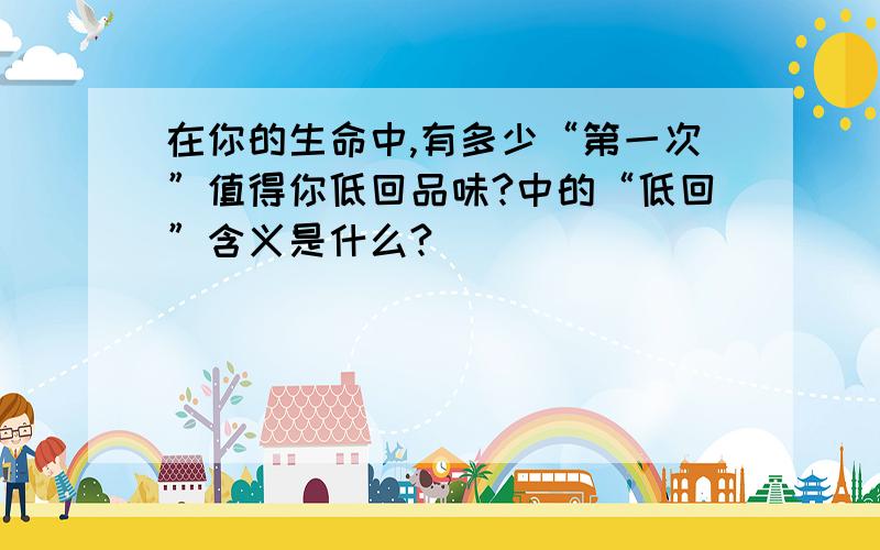 在你的生命中,有多少“第一次”值得你低回品味?中的“低回”含义是什么?