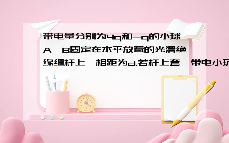 带电量分别为4q和-q的小球A,B固定在水平放置的光滑绝缘细杆上,相距为d.若杆上套一带电小环C,带电