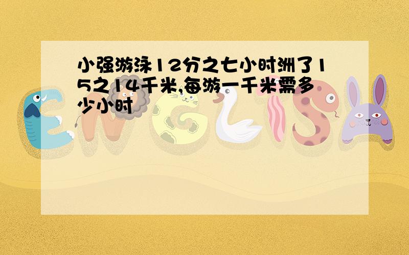 小强游泳12分之七小时洲了15之14千米,每游一千米需多少小时