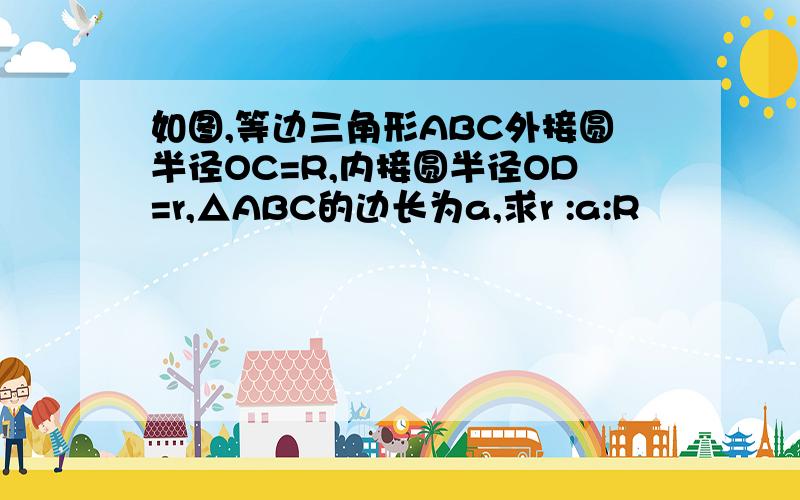 如图,等边三角形ABC外接圆半径OC=R,内接圆半径OD=r,△ABC的边长为a,求r :a:R