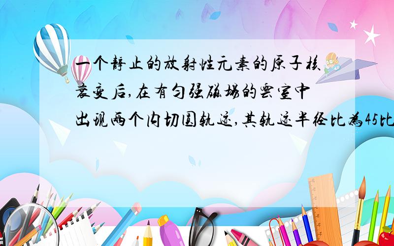 一个静止的放射性元素的原子核衰变后,在有匀强磁场的云室中出现两个内切圆轨迹,其轨迹半径比为45比1