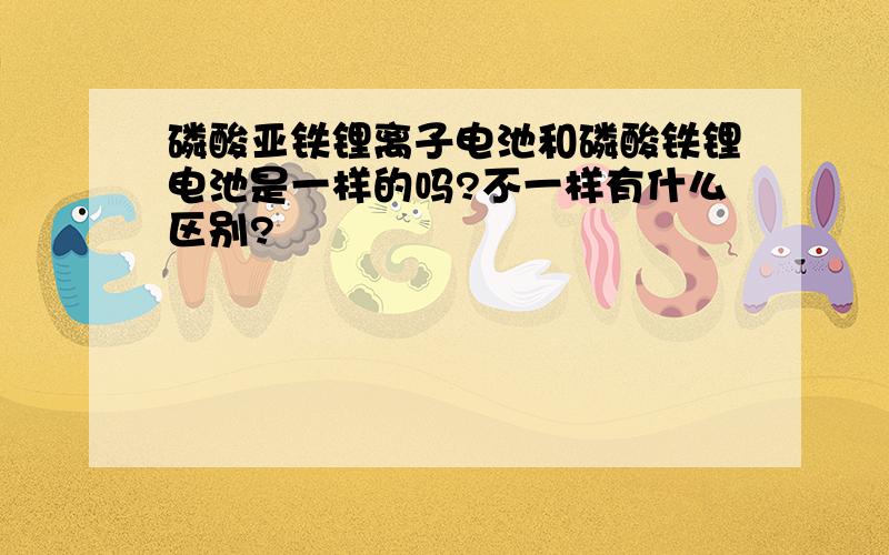 磷酸亚铁锂离子电池和磷酸铁锂电池是一样的吗?不一样有什么区别?