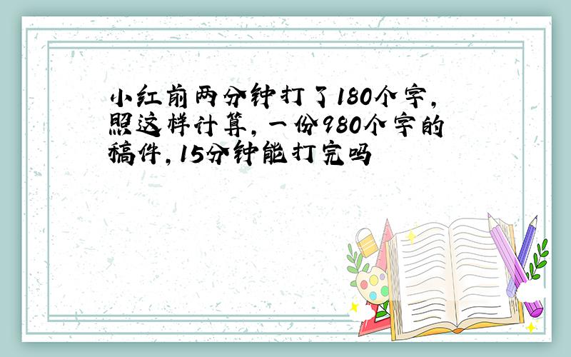 小红前两分钟打了180个字,照这样计算,一份980个字的稿件,15分钟能打完吗