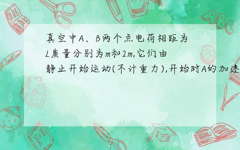 真空中A、B两个点电荷相距为L质量分别为m和2m,它们由静止开始运动(不计重力),开始时A的加速度大小为a,经过一段时间