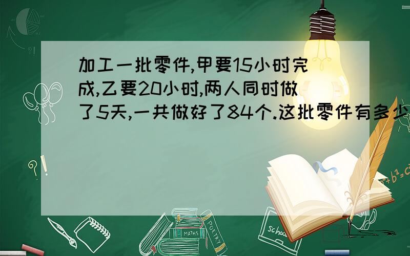 加工一批零件,甲要15小时完成,乙要20小时,两人同时做了5天,一共做好了84个.这批零件有多少个?