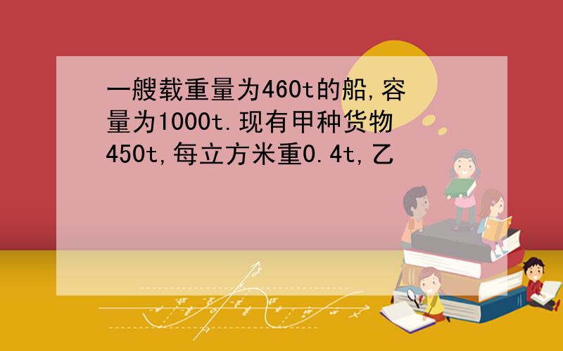 一艘载重量为460t的船,容量为1000t.现有甲种货物450t,每立方米重0.4t,乙