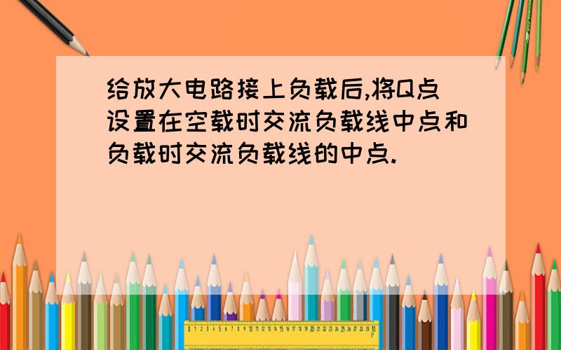 给放大电路接上负载后,将Q点设置在空载时交流负载线中点和负载时交流负载线的中点.