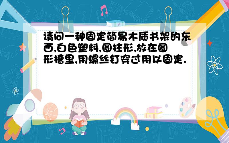 请问一种固定简易木质书架的东西,白色塑料,圆柱形,放在圆形槽里,用螺丝钉穿过用以固定.