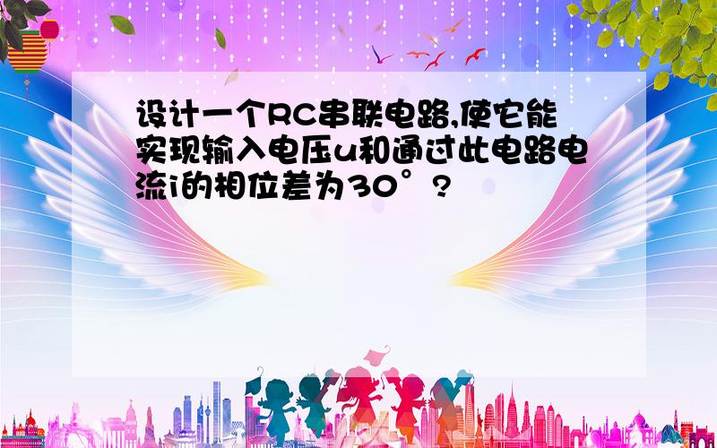 设计一个RC串联电路,使它能实现输入电压u和通过此电路电流i的相位差为30°?