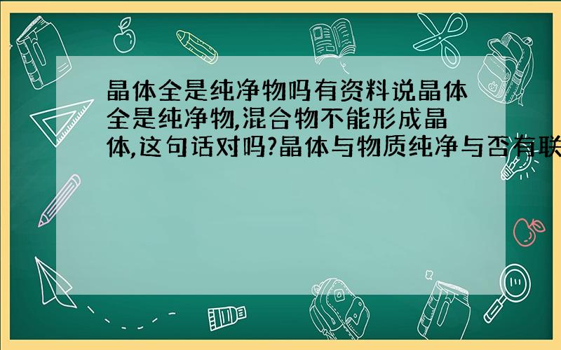 晶体全是纯净物吗有资料说晶体全是纯净物,混合物不能形成晶体,这句话对吗?晶体与物质纯净与否有联系吗?