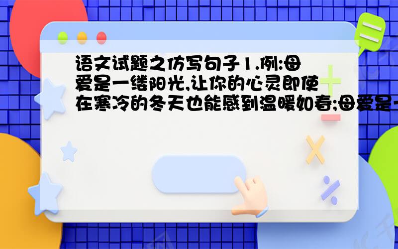 语文试题之仿写句子1.例:母爱是一缕阳光,让你的心灵即使在寒冷的冬天也能感到温暖如春;母爱是一泓清泉,让你的情感即使蒙上