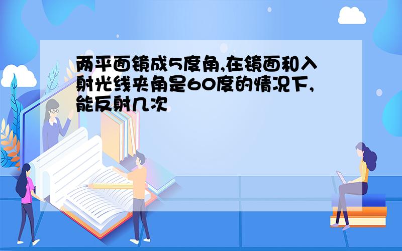 两平面镜成5度角,在镜面和入射光线夹角是60度的情况下,能反射几次