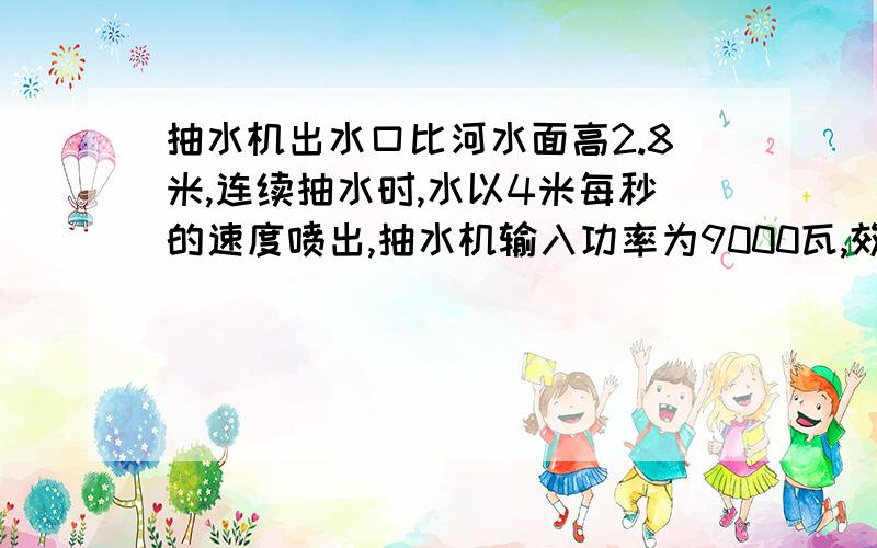 抽水机出水口比河水面高2.8米,连续抽水时,水以4米每秒的速度喷出,抽水机输入功率为9000瓦,效率为百分之八十,抽水机