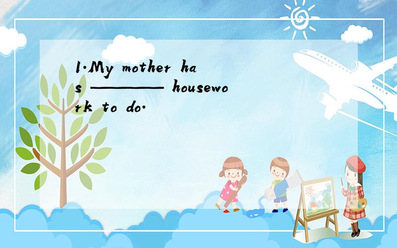 1.My mother has ———— housework to do.