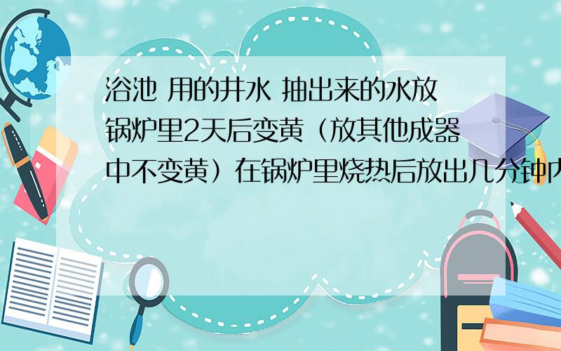 浴池 用的井水 抽出来的水放锅炉里2天后变黄（放其他成器中不变黄）在锅炉里烧热后放出几分钟内慢慢变黄