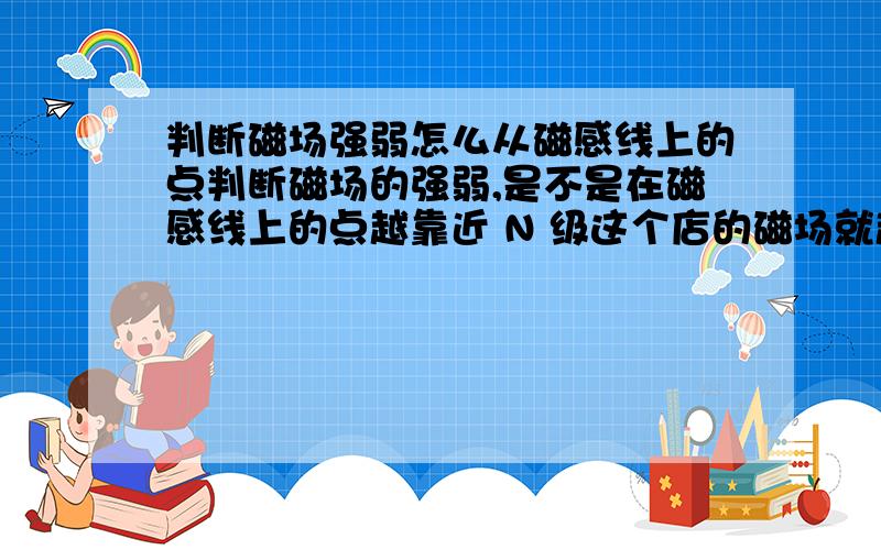 判断磁场强弱怎么从磁感线上的点判断磁场的强弱,是不是在磁感线上的点越靠近 N 级这个店的磁场就越强,如果不是,