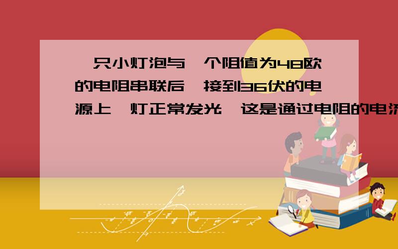 一只小灯泡与一个阻值为48欧的电阻串联后,接到36伏的电源上,灯正常发光,这是通过电阻的电流为0.5A