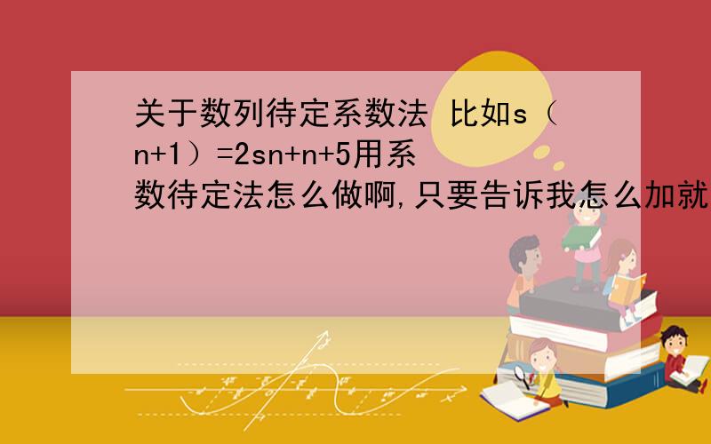 关于数列待定系数法 比如s（n+1）=2sn+n+5用系数待定法怎么做啊,只要告诉我怎么加就行了谢谢