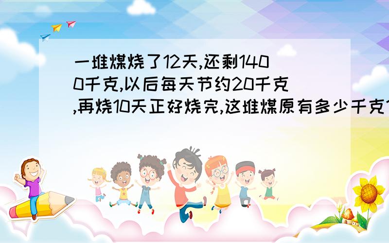 一堆煤烧了12天,还剩1400千克,以后每天节约20千克,再烧10天正好烧完,这堆煤原有多少千克?