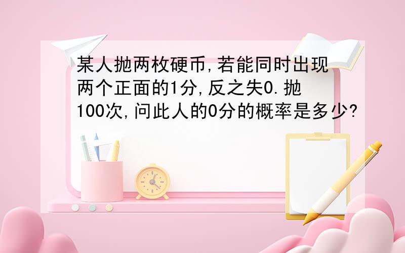 某人抛两枚硬币,若能同时出现两个正面的1分,反之失0.抛100次,问此人的0分的概率是多少?