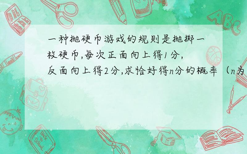 一种抛硬币游戏的规则是抛掷一枚硬币,每次正面向上得1分,反面向上得2分,求恰好得n分的概率（n为正整数）