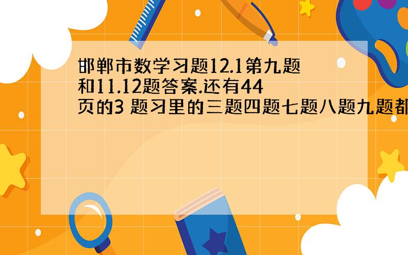 邯郸市数学习题12.1第九题和11.12题答案.还有44页的3 题习里的三题四题七题八题九题都要,