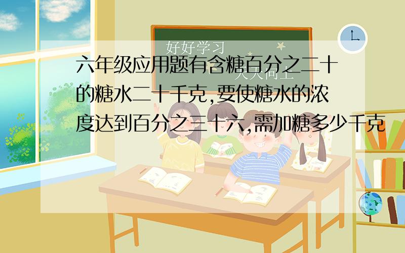 六年级应用题有含糖百分之二十的糖水二十千克,要使糖水的浓度达到百分之三十六,需加糖多少千克