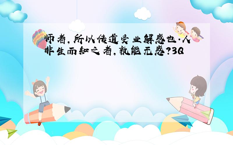 师者,所以传道受业解惑也.人非生而知之者,孰能无惑?3Q