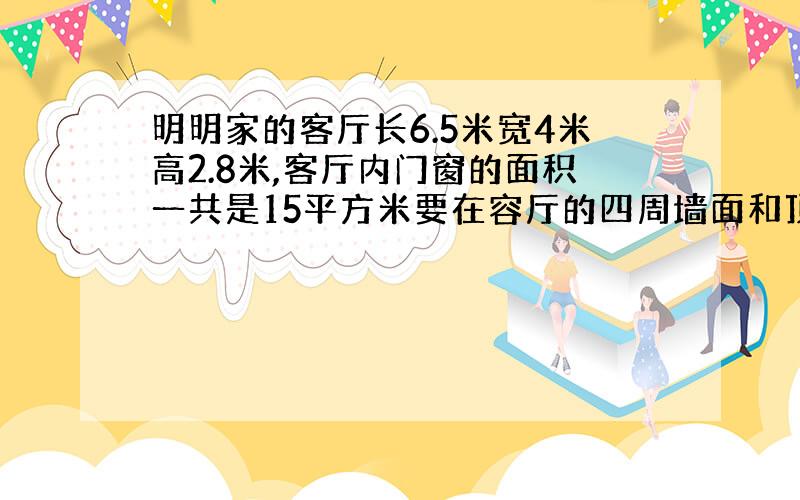 明明家的客厅长6.5米宽4米高2.8米,客厅内门窗的面积一共是15平方米要在容厅的四周墙面和顶面上刷乳胶漆