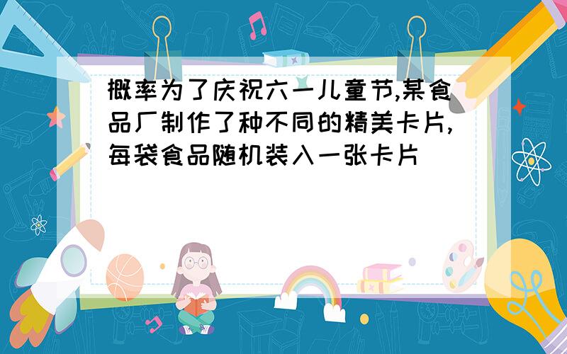 概率为了庆祝六一儿童节,某食品厂制作了种不同的精美卡片,每袋食品随机装入一张卡片