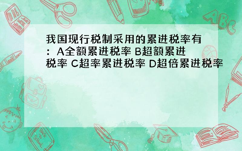 我国现行税制采用的累进税率有：A全额累进税率 B超额累进税率 C超率累进税率 D超倍累进税率