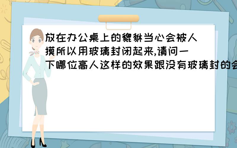 放在办公桌上的貔貅当心会被人摸所以用玻璃封闭起来,请问一下哪位高人这样的效果跟没有玻璃封的会一样吗