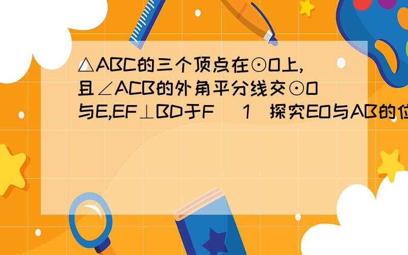 △ABC的三个顶点在⊙O上,且∠ACB的外角平分线交⊙O与E,EF⊥BD于F (1)探究EO与AB的位置关系,并予以证明