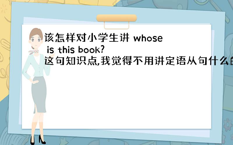 该怎样对小学生讲 whose is this book?这句知识点,我觉得不用讲定语从句什么的?