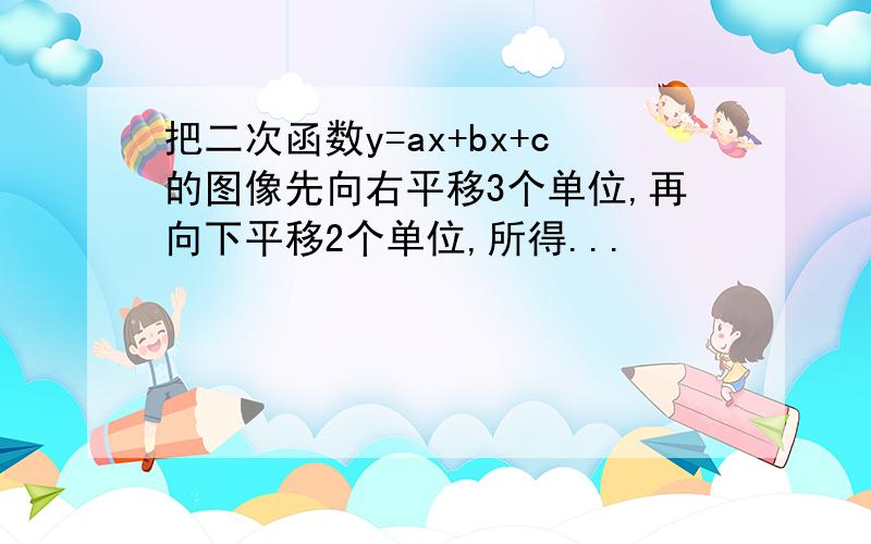 把二次函数y=ax+bx+c的图像先向右平移3个单位,再向下平移2个单位,所得...