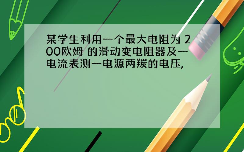 某学生利用一个最大电阻为 200欧姆 的滑动变电阻器及一电流表测一电源两羰的电压,